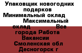 Упаковщик новогодних подарков › Минимальный оклад ­ 38 000 › Максимальный оклад ­ 50 000 - Все города Работа » Вакансии   . Смоленская обл.,Десногорск г.